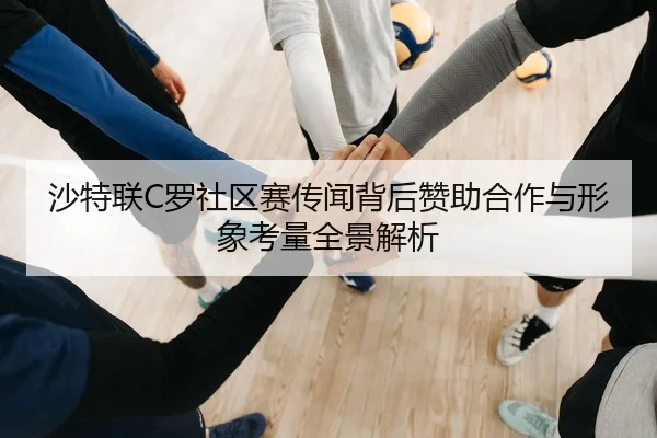 沙特联C罗社区赛传闻背后赞助合作与形象考量全景解析