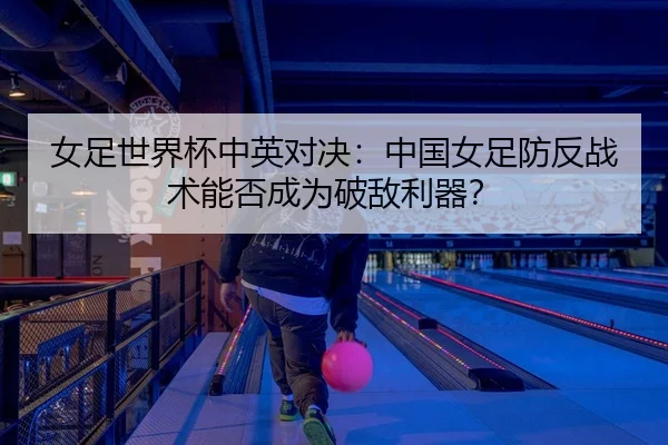 女足世界杯中英对决：中国女足防反战术能否成为破敌利器？ - Kaiyuan